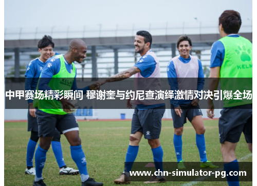 中甲赛场精彩瞬间 穆谢奎与约尼查演绎激情对决引爆全场 中甲赛场精彩瞬间 穆谢奎与约尼查演绎激情对决引爆全场