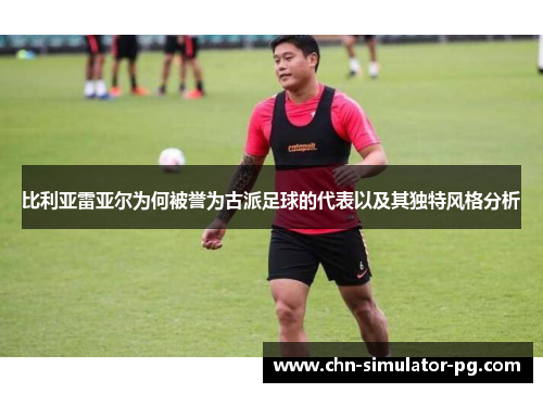 比利亚雷亚尔为何被誉为古派足球的代表以及其独特风格分析 比利亚雷亚尔为何被誉为古派足球的代表以及其独特风格分析