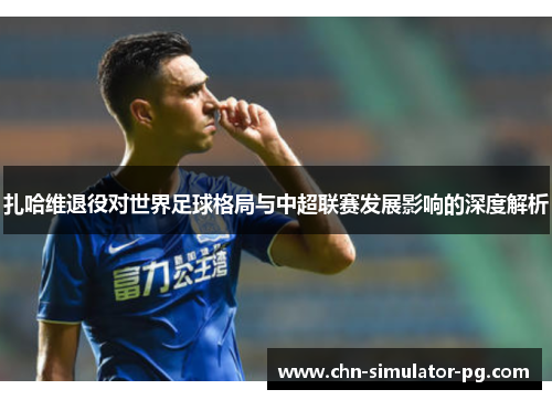 扎哈维退役对世界足球格局与中超联赛发展影响的深度解析 扎哈维退役对世界足球格局与中超联赛发展影响的深度解析