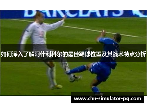 如何深入了解阿什利科尔的最佳踢球位置及其战术特点分析 如何深入了解阿什利科尔的最佳踢球位置及其战术特点分析