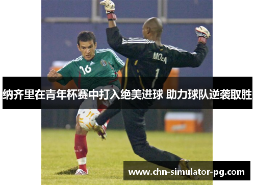 纳齐里在青年杯赛中打入绝美进球 助力球队逆袭取胜 纳齐里在青年杯赛中打入绝美进球 助力球队逆袭取胜