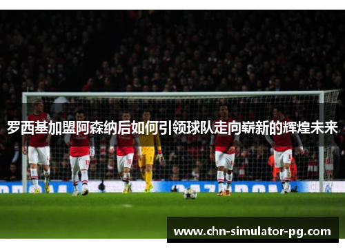 罗西基加盟阿森纳后如何引领球队走向崭新的辉煌未来