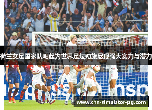 荷兰女足国家队崛起为世界足坛劲旅展现强大实力与潜力 荷兰女足国家队崛起为世界足坛劲旅展现强大实力与潜力