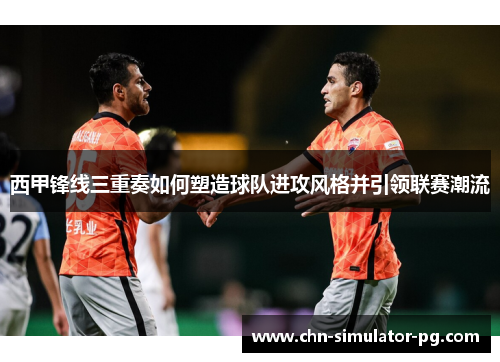 西甲锋线三重奏如何塑造球队进攻风格并引领联赛潮流 西甲锋线三重奏如何塑造球队进攻风格并引领联赛潮流
