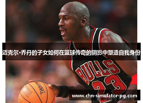 迈克尔·乔丹的子女如何在篮球传奇的阴影中塑造自我身份 迈克尔·乔丹的子女如何在篮球传奇的阴影中塑造自我身份