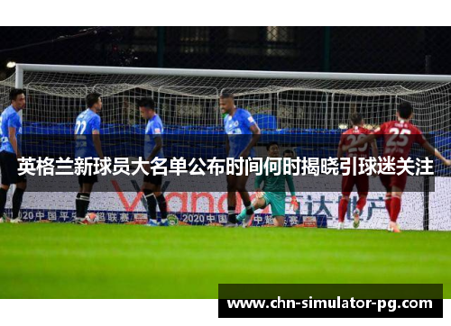 英格兰新球员大名单公布时间何时揭晓引球迷关注 英格兰新球员大名单公布时间何时揭晓引球迷关注