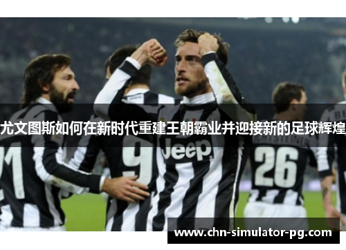 尤文图斯如何在新时代重建王朝霸业并迎接新的足球辉煌