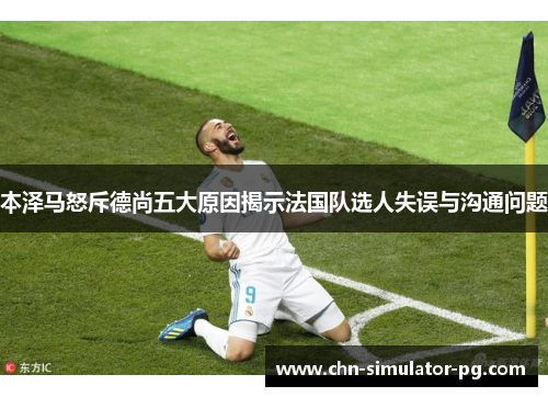 本泽马怒斥德尚五大原因揭示法国队选人失误与沟通问题 本泽马怒斥德尚五大原因揭示法国队选人失误与沟通问题