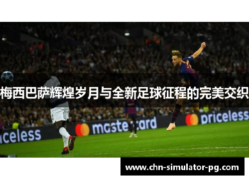 梅西巴萨辉煌岁月与全新足球征程的完美交织 梅西巴萨辉煌岁月与全新足球征程的完美交织