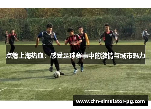 点燃上海热血:感受足球赛事中的激情与城市魅力 点燃上海热血:感受足球赛事中的激情与城市魅力