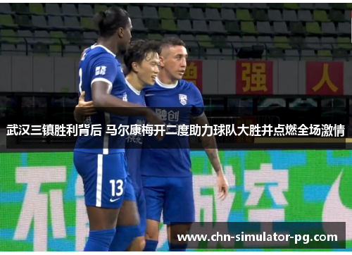 武汉三镇胜利背后 马尔康梅开二度助力球队大胜并点燃全场激情
