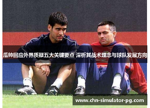 瓜帅回应外界质疑五大关键要点 深析其战术理念与球队发展方向